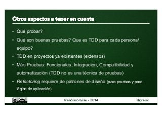 • Qué probar? 
• Qué son buenas pruebas? Que es TDD para cada persona/ 
equipo? 
• TDD en proyectos ya existentes (extensos) 
• Más Pruebas: Funcionales, Integración, Compatibilidad y 
automatización (TDD no es una técnica de pruebas) 
• Refactoring requiere de patrones de diseño (para pruebas y para 
lógica de aplicación) 
Francisco Grau - 2014 @graux 
 