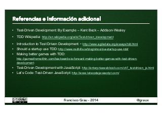 • Test-Driven Development: By Example – Kent Beck – Addison-Wesley 
• TDD Wikipedia: http://en.wikipedia.org/wiki/Test-driven_development 
• Introduction to Test Driven Development - http://www.agiledata.org/essays/tdd.html 
• Should a startup use TDD: http://www.redhills.ie/blog/should-a-startup-use-tdd/ 
• Making better games with TDD: 
http://gamesfromwithin.com/backwards-is-forward-making-better-games-with-test-driven-development 
• Test-Driven Development with JavaScript: http://enterprisewebbook.com/ch7_testdriven_js.html 
• Let’s Code: Test-Driven JavaScript: http://www.letscodejavascript.com/ 
Francisco Grau - 2014 @graux 
