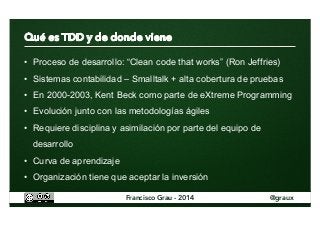 • Proceso de desarrollo: “Clean code that works” (Ron Jeffries) 
• Sistemas contabilidad – Smalltalk + alta cobertura de pruebas 
• En 2000-2003, Kent Beck como parte de eXtreme Programming 
• Evolución junto con las metodologías ágiles 
• Requiere disciplina y asimilación por parte del equipo de 
desarrollo 
• Curva de aprendizaje 
• Organización tiene que aceptar la inversión 
Francisco Grau - 2014 @graux 
 