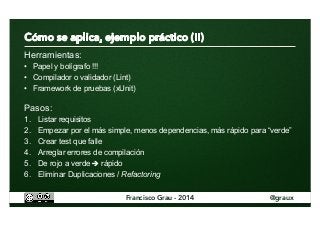 Herramientas: 
• Papel y bolígrafo !!! 
• Compilador o validador (Lint) 
• Framework de pruebas (xUnit) 
Pasos: 
1. Listar requisitos 
2. Empezar por el más simple, menos dependencias, más rápido para “verde” 
3. Crear test que falle 
4. Arreglar errores de compilación 
5. De rojo a verde è rápido 
6. Eliminar Duplicaciones / Refactoring 
Francisco Grau - 2014 @graux 
 