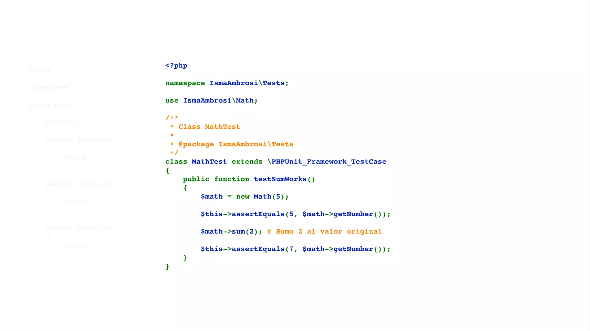 <?php!

!

namespace 

!

class Math!
{!
    private 

!

    public function 
    {!
        $this
    }!

!

    public function 
    {!
        return 
    }!

!

    public function 
    {!
        return 
    }!
}

<?php!

!

namespace IsmaAmbrosiTests;!

!

use IsmaAmbrosiMath;!

!

/**!
 * Class MathTest!
 *!
 * @package IsmaAmbrosiTests!
 */!
class MathTest extends PHPUnit_Framework_TestCase!
{!
    public function testSumWorks()!
    {!
        $math = new Math(5);!

!

        $this->assertEquals(5, $math->getNumber());!

!

        $math->sum(2); # Sumo 2 al valor original!

!

        $this->assertEquals(7, $math->getNumber());!
    }!
}

 