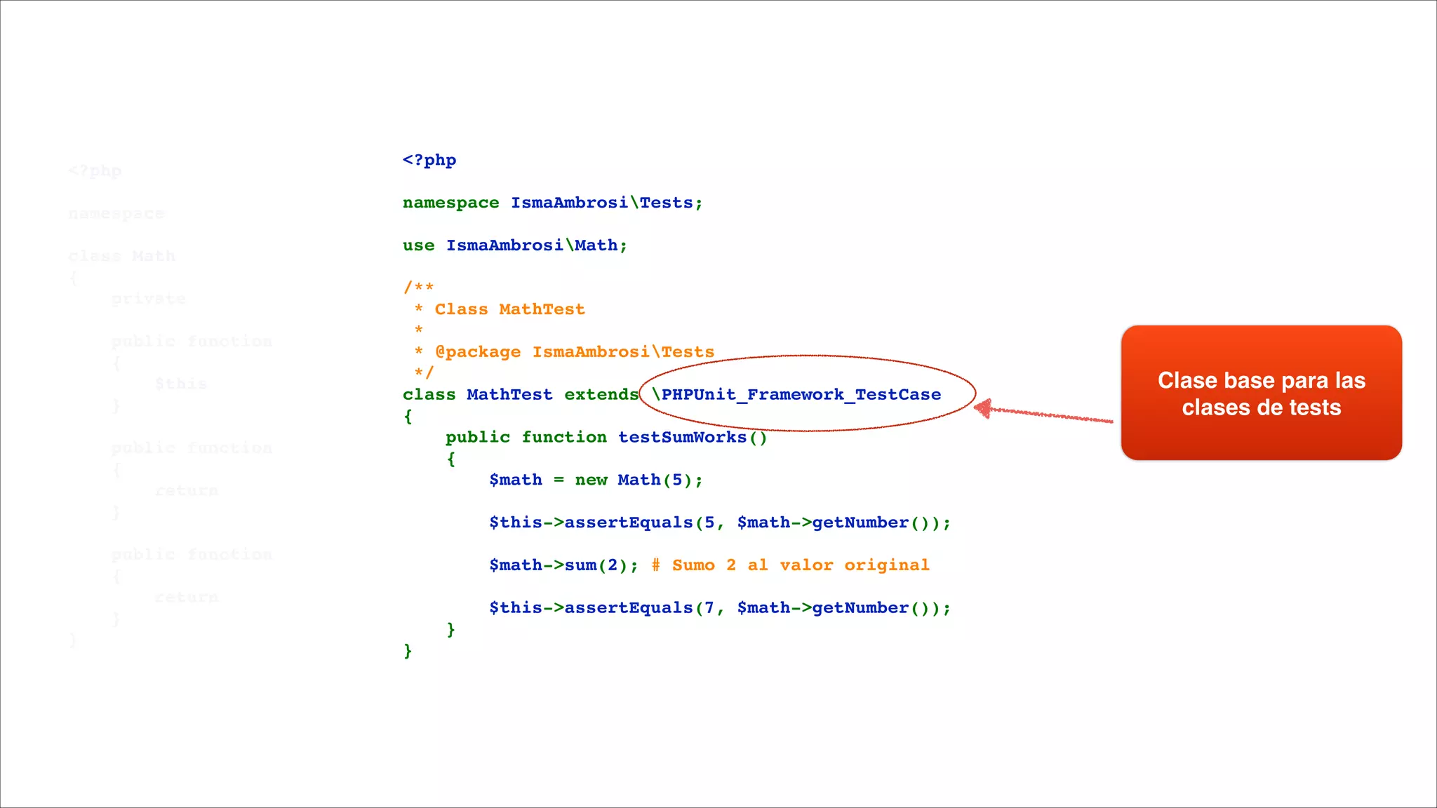 <?php!

!

namespace 

!

class Math!
{!
    private 

!

    public function 
    {!
        $this
    }!

!

    public function 
    {!
        return 
    }!

!

    public function 
    {!
        return 
    }!
}

<?php!

!

namespace IsmaAmbrosiTests;!

!

use IsmaAmbrosiMath;!

!

/**!
 * Class MathTest!
 *!
 * @package IsmaAmbrosiTests!
 */!
class MathTest extends PHPUnit_Framework_TestCase!
{!
    public function testSumWorks()!
    {!
        $math = new Math(5);!

!

        $this->assertEquals(5, $math->getNumber());!

!

        $math->sum(2); # Sumo 2 al valor original!

!

        $this->assertEquals(7, $math->getNumber());!
    }!
}

Clase base para las
clases de tests

 