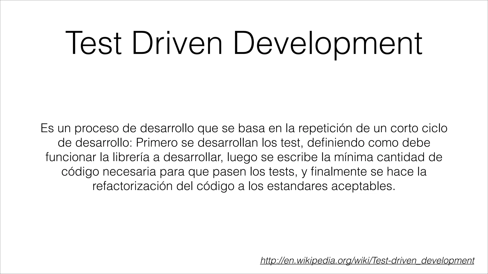 Test Driven Development
Es un proceso de desarrollo que se basa en la repetición de un corto ciclo
de desarrollo: Primero se desarrollan los test, deﬁniendo como debe
funcionar la librería a desarrollar, luego se escribe la mínima cantidad de
código necesaria para que pasen los tests, y ﬁnalmente se hace la
refactorización del código a los estandares aceptables.

http://en.wikipedia.org/wiki/Test-driven_development

 