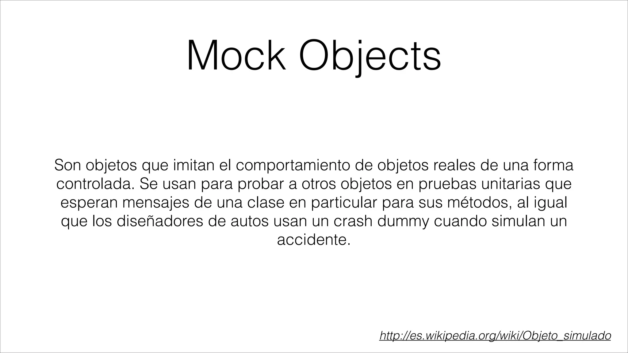 Mock Objects
Son objetos que imitan el comportamiento de objetos reales de una forma
controlada. Se usan para probar a otros objetos en pruebas unitarias que
esperan mensajes de una clase en particular para sus métodos, al igual
que los diseñadores de autos usan un crash dummy cuando simulan un
accidente.

http://es.wikipedia.org/wiki/Objeto_simulado

 