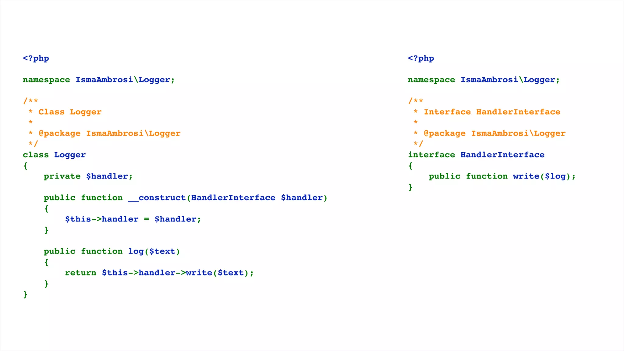 <?php!

<?php!

namespace IsmaAmbrosiLogger;!

namespace IsmaAmbrosiLogger;!

/**!
 * Class Logger!
 *!
 * @package IsmaAmbrosiLogger!
 */!
class Logger!
{!
    private $handler;!

/**!
 * Interface HandlerInterface!
 *!
 * @package IsmaAmbrosiLogger!
 */!
interface HandlerInterface!
{!
    public function write($log);!
}

!
!

!

    public function __construct(HandlerInterface $handler)!
    {!
        $this->handler = $handler;!
    }!

!

    public function log($text)!
    {!
        return $this->handler->write($text);!
    }!
}

!
!

 
