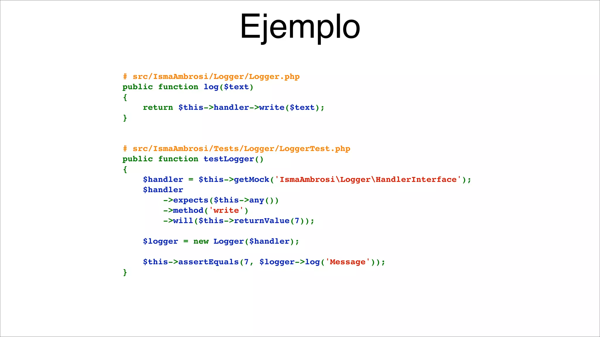 Ejemplo
!
# src/IsmaAmbrosi/Logger/Logger.php!
public function log($text)!
{!
    return $this->handler->write($text);!
}!

!
!

# src/IsmaAmbrosi/Tests/Logger/LoggerTest.php!
public function testLogger()!
{!
    $handler = $this->getMock('IsmaAmbrosiLoggerHandlerInterface');!
    $handler!
        ->expects($this->any())!
        ->method('write')!
        ->will($this->returnValue(7));!

!

    $logger = new Logger($handler);!

!

    $this->assertEquals(7, $logger->log('Message'));!
}

 