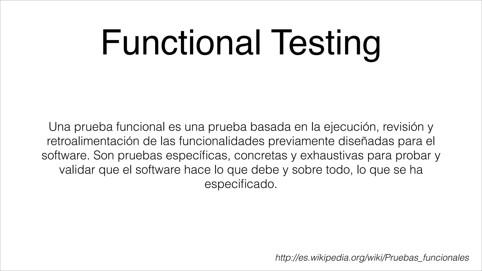 Functional Testing
Una prueba funcional es una prueba basada en la ejecución, revisión y
retroalimentación de las funcionalidades previamente diseñadas para el
software. Son pruebas especíﬁcas, concretas y exhaustivas para probar y
validar que el software hace lo que debe y sobre todo, lo que se ha
especiﬁcado.

http://es.wikipedia.org/wiki/Pruebas_funcionales

 