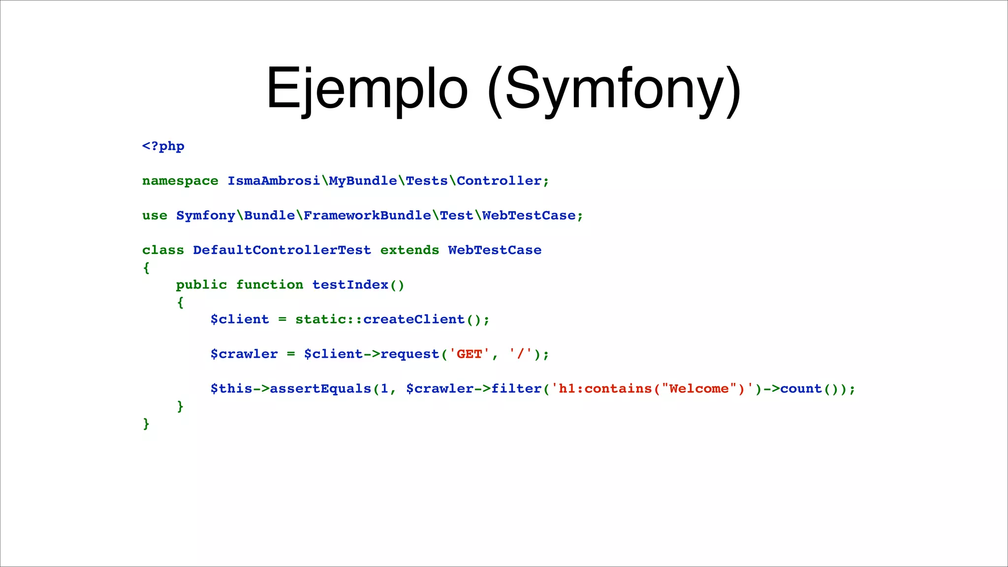 Ejemplo (Symfony)
<?php!

!

namespace IsmaAmbrosiMyBundleTestsController;!

!

use SymfonyBundleFrameworkBundleTestWebTestCase;!

!

class DefaultControllerTest extends WebTestCase!
{!
    public function testIndex()!
    {!
        $client = static::createClient();!

!

        $crawler = $client->request('GET', '/');!

!

        $this->assertEquals(1, $crawler->filter('h1:contains("Welcome")')->count());!
    }!
}

 