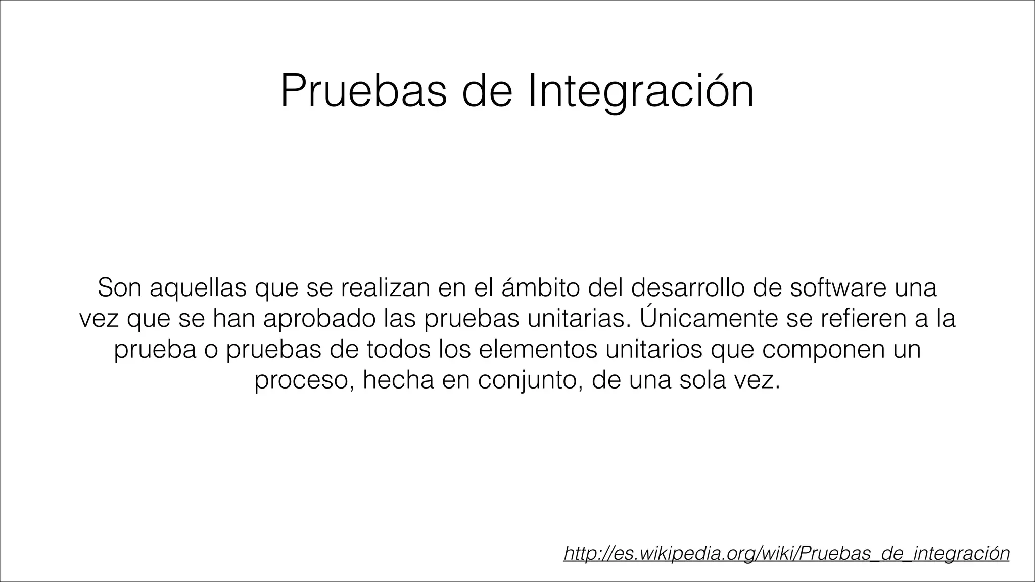 Pruebas de Integración

Son aquellas que se realizan en el ámbito del desarrollo de software una
vez que se han aprobado las pruebas unitarias. Únicamente se reﬁeren a la
prueba o pruebas de todos los elementos unitarios que componen un
proceso, hecha en conjunto, de una sola vez.

http://es.wikipedia.org/wiki/Pruebas_de_integración

 