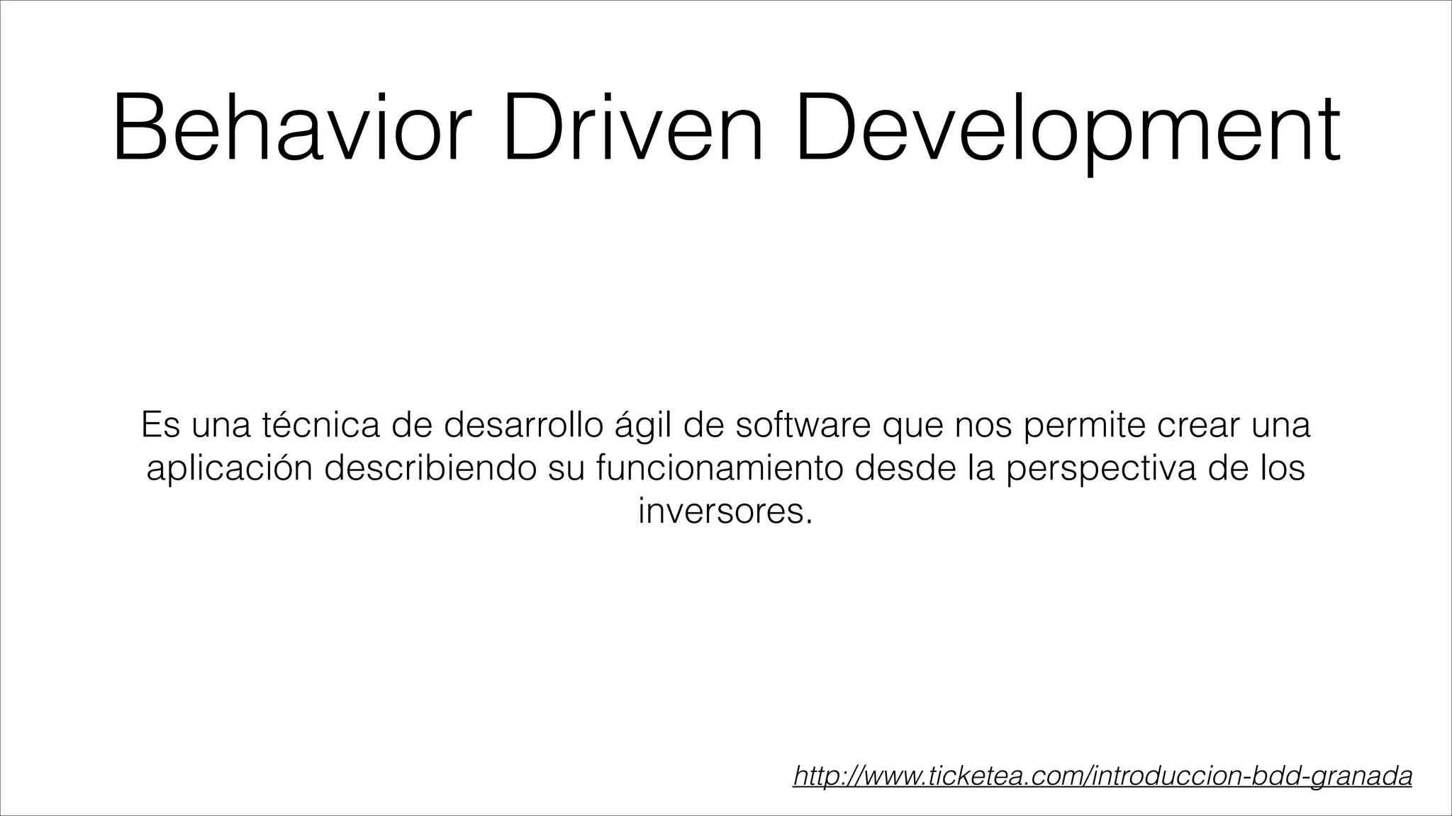 Behavior Driven Development
Es una técnica de desarrollo ágil de software que nos permite crear una
aplicación describiendo su funcionamiento desde la perspectiva de los
inversores.

http://www.ticketea.com/introduccion-bdd-granada

 