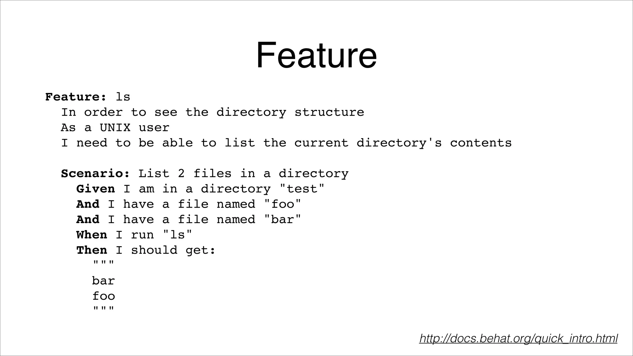 Feature
Feature: ls!
In order to see the directory structure!
As a UNIX user!
I need to be able to list the current directory's contents!
!
Scenario: List 2 files in a directory!
Given I am in a directory "test"!
And I have a file named "foo"!
And I have a file named "bar"!
When I run "ls"!
Then I should get:!
"""!
bar!
foo!
"""
http://docs.behat.org/quick_intro.html

 