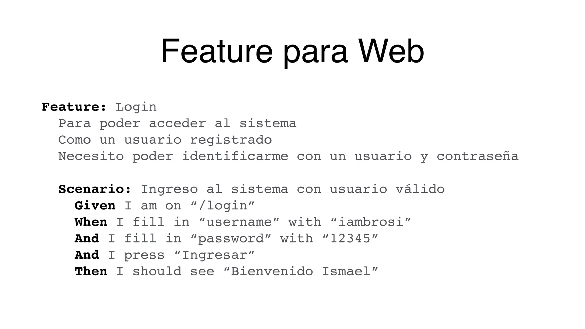 Feature para Web
Feature: Login!
Para poder acceder al sistema!
Como un usuario registrado!
Necesito poder identificarme con un usuario y contraseña!
!

Scenario: Ingreso al sistema con usuario válido!
Given I am on “/login”!
When I fill in “username” with “iambrosi”!
And I fill in “password” with “12345”!
And I press “Ingresar”!
Then I should see “Bienvenido Ismael”

 