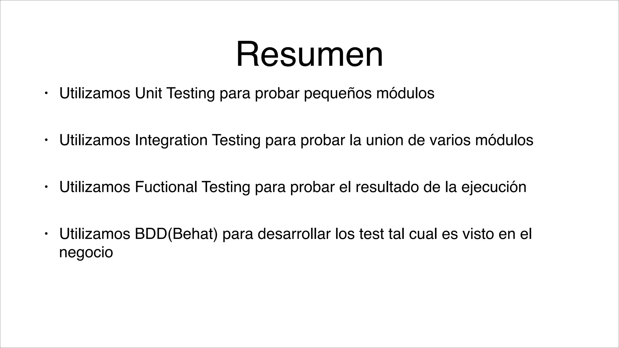 Resumen
•

Utilizamos Unit Testing para probar pequeños módulos!

•

Utilizamos Integration Testing para probar la union de varios módulos!

•

Utilizamos Fuctional Testing para probar el resultado de la ejecución!

•

Utilizamos BDD(Behat) para desarrollar los test tal cual es visto en el
negocio

 