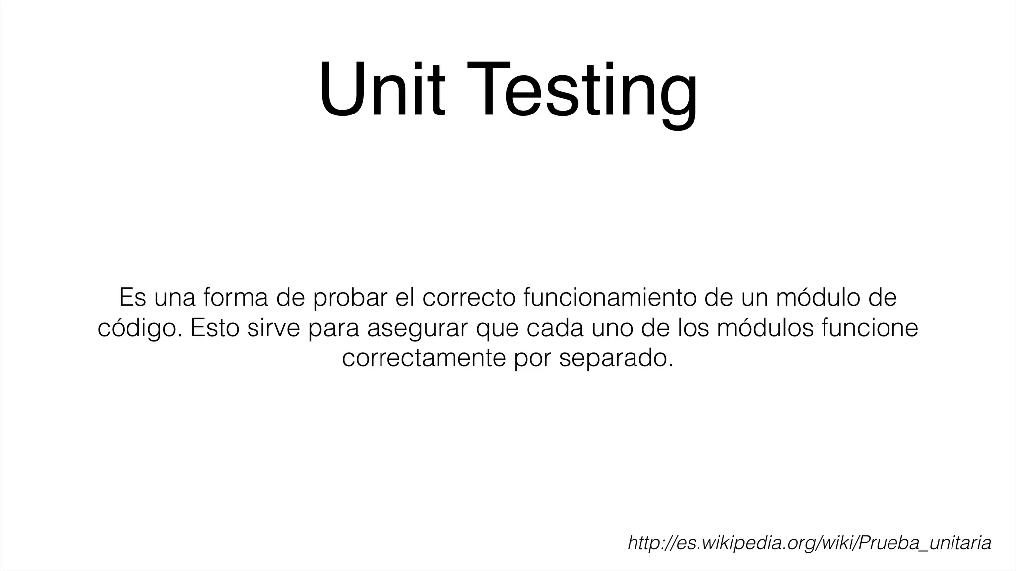 Unit Testing
Es una forma de probar el correcto funcionamiento de un módulo de
código. Esto sirve para asegurar que cada uno de los módulos funcione
correctamente por separado.

http://es.wikipedia.org/wiki/Prueba_unitaria

 