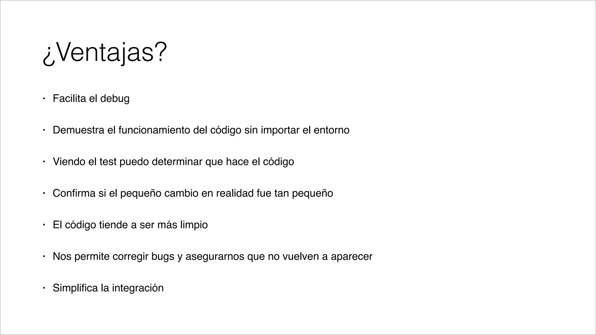 ¿Ventajas?
•

Facilita el debug!

•

Demuestra el funcionamiento del código sin importar el entorno!

•

Viendo el test puedo determinar que hace el código!

•

Conﬁrma si el pequeño cambio en realidad fue tan pequeño!

•

El código tiende a ser más limpio!

•

Nos permite corregir bugs y asegurarnos que no vuelven a aparecer!

•

Simpliﬁca la integración

 