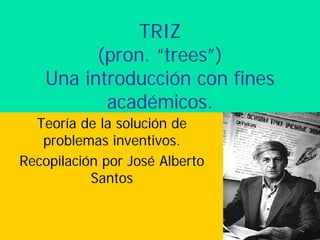TRIZ
(pron. “trees”)
Una introducción con fines
académicos.
Teoría de la solución de
problemas inventivos.
Recopilación por José Alberto
Santos
 