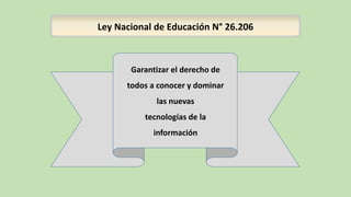 Ley Nacional de Educación N° 26.206
Garantizar el derecho de
todos a conocer y dominar
las nuevas
tecnologías de la
información
 