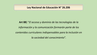 Ley Nacional de Educación N° 26.206
Art 88) “El acceso y dominio de las tecnologías de la
información y la comunicación formarán parte de los
contenidos curriculares indispensables para la inclusión en
la sociedad del conocimiento”.
 