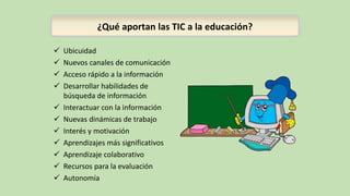 ¿Qué aportan las TIC a la educación?
 Ubicuidad
 Nuevos canales de comunicación
 Acceso rápido a la información
 Desarrollar habilidades de
búsqueda de información
 Interactuar con la información
 Nuevas dinámicas de trabajo
 Interés y motivación
 Aprendizajes más significativos
 Aprendizaje colaborativo
 Recursos para la evaluación
 Autonomía
 
