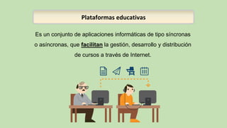 Es un conjunto de aplicaciones informáticas de tipo síncronas
o asíncronas, que facilitan la gestión, desarrollo y distribución
de cursos a través de Internet.
Plataformas educativas
 