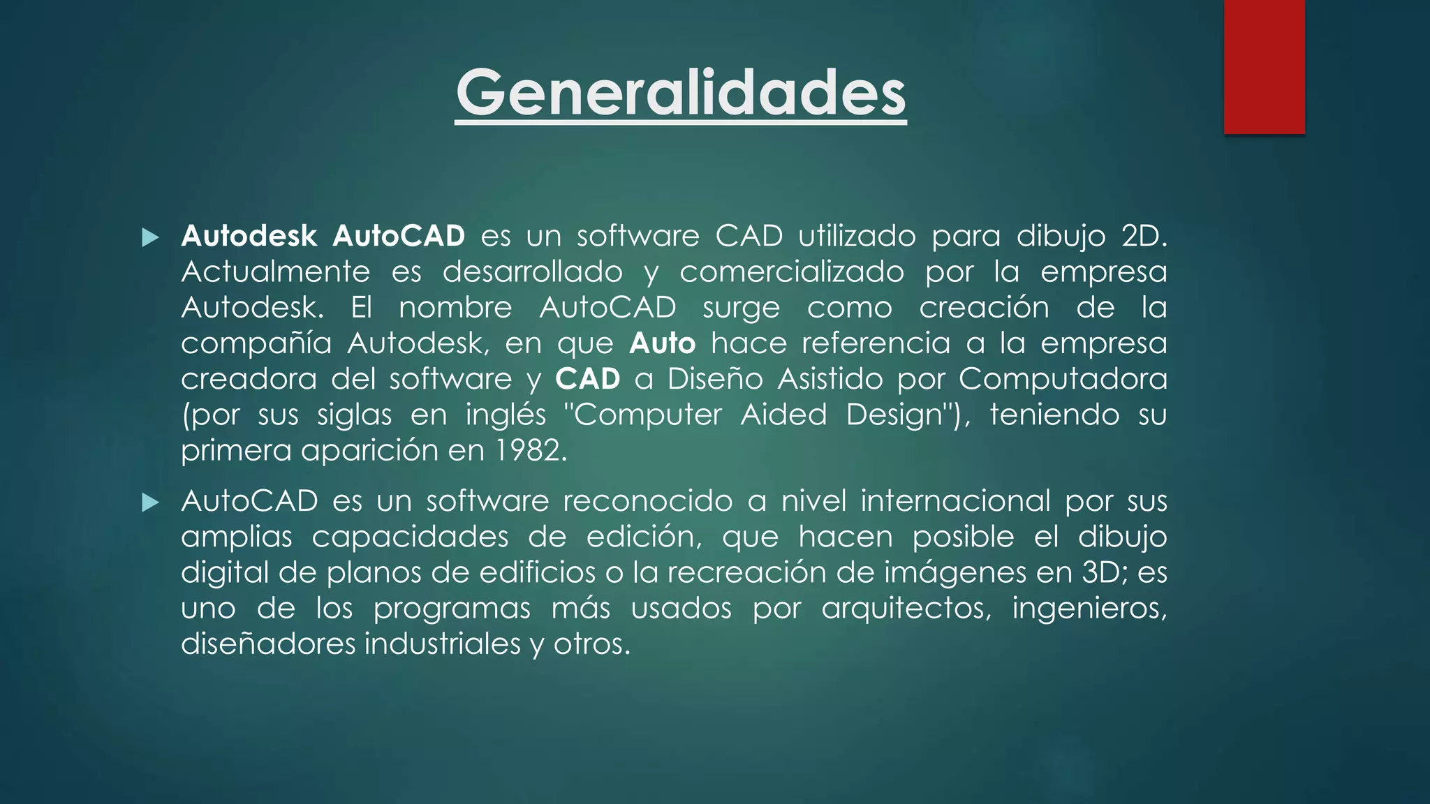 Generalidades
 Autodesk AutoCAD es un software CAD utilizado para dibujo 2D.
Actualmente es desarrollado y comercializado por la empresa
Autodesk. El nombre AutoCAD surge como creación de la
compañía Autodesk, en que Auto hace referencia a la empresa
creadora del software y CAD a Diseño Asistido por Computadora
(por sus siglas en inglés "Computer Aided Design"), teniendo su
primera aparición en 1982.
 AutoCAD es un software reconocido a nivel internacional por sus
amplias capacidades de edición, que hacen posible el dibujo
digital de planos de edificios o la recreación de imágenes en 3D; es
uno de los programas más usados por arquitectos, ingenieros,
diseñadores industriales y otros.
 
