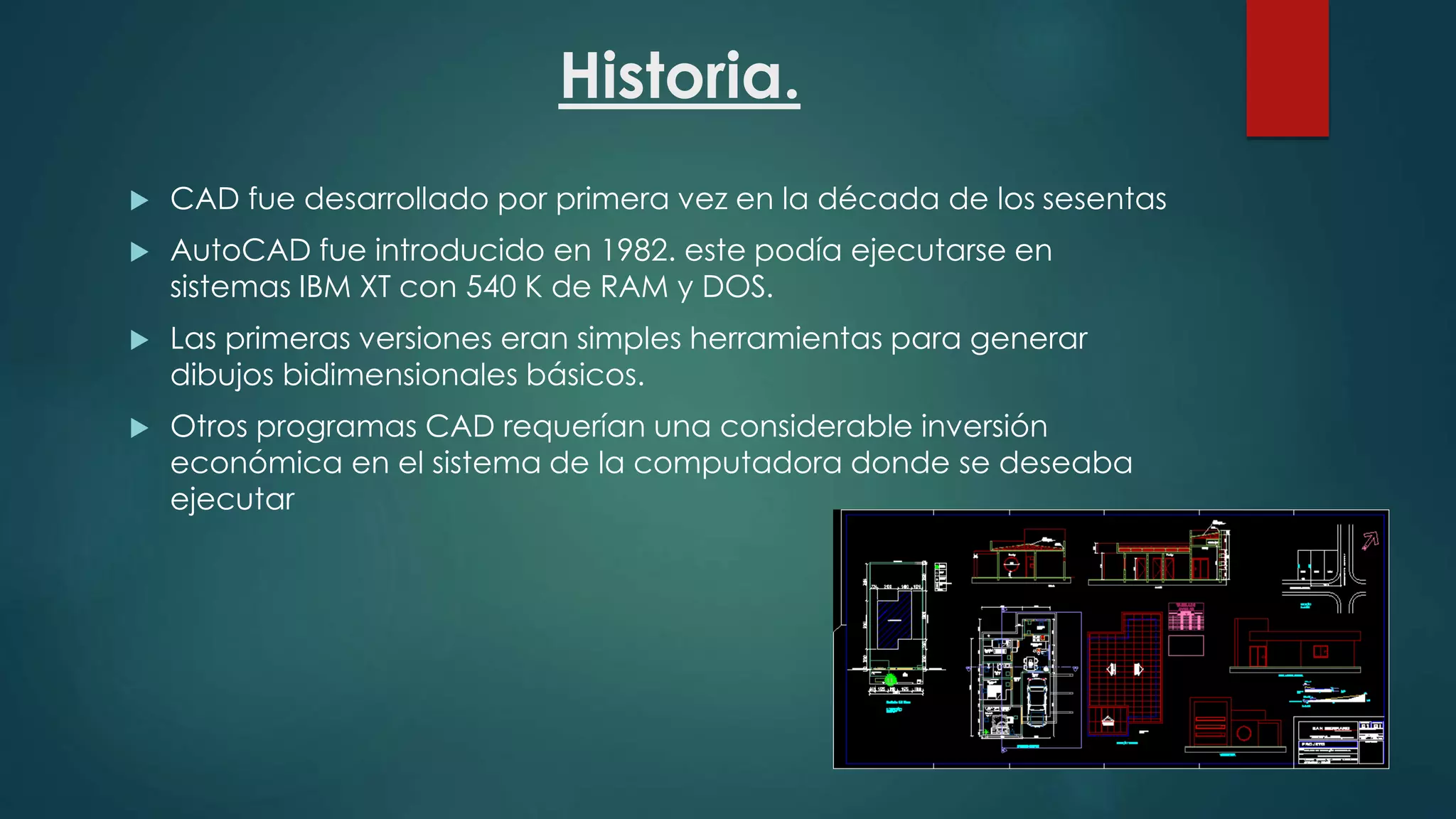 Historia.
 CAD fue desarrollado por primera vez en la década de los sesentas
 AutoCAD fue introducido en 1982. este podía ejecutarse en
sistemas IBM XT con 540 K de RAM y DOS.
 Las primeras versiones eran simples herramientas para generar
dibujos bidimensionales básicos.
 Otros programas CAD requerían una considerable inversión
económica en el sistema de la computadora donde se deseaba
ejecutar
 