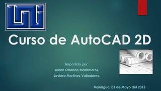 Curso de AutoCAD 2D
Impartido por:
Junior Obando Matamoros.
Javiera Martínez Valladares.
Managua, 03 de Mayo del 2015
 