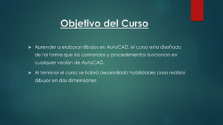 Objetivo del Curso
 Aprender a elaborar dibujos en AutoCAD, el curso esta diseñado
de tal forma que los comandos y procedimientos funcionan en
cualquier versión de AutoCAD.
 Al terminar el curso se habrá desarrollado habilidades para realizar
dibujos en dos dimensiones.
 