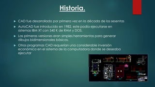 Historia.
 CAD fue desarrollado por primera vez en la década de los sesentas
 AutoCAD fue introducido en 1982. este podía ejecutarse en
sistemas IBM XT con 540 K de RAM y DOS.
 Las primeras versiones eran simples herramientas para generar
dibujos bidimensionales básicos.
 Otros programas CAD requerían una considerable inversión
económica en el sistema de la computadora donde se deseaba
ejecutar
 