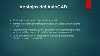 Ventajas del AutoCAD.
 Dibujar de una manera ágil, rápida y sencilla.
 Permite intercambiar información no solo por papel, sino mediante
archivos.
 Tiene herramientas para que el documento en papel sea perfecto,
tanto en estética, como, lo más importante, en información.
 Se ha convertido en un estándar en el diseño por ordenador
debido a que es muy versátil
 
