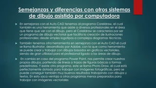 Semejanzas y diferencias con otros sistemas
de dibujo asistido por computadora
 En semejanza con el Auto CAD tenemos al programa Coreldraw, el cual
también es una herramienta que asiste a diversos profesionales en el área
que tiene que ver con el dibujo, pero el Coreldraw se caracteriza por ser
un programa de dibujo vectorial que facilita la creación de ilustraciones
profesionales: desde simples logotipos a complejos diagramas técnicos.
 También tenemos otra herramienta en semejanza con el Auto CAD el cual
se llama Illustrator, desarrollado por Adobe, con la que como herramienta
se puede crear y trabajar con dibujos basados en graficos vectoriales,
siendo de gran utilidad para el profesional ligado a las áreas de dibujo.
 En cambio en caso del programa Power Point, nos permite crear nuestros
propios dibujos, partiendo de líneas o trazos de figuras básicas o formas
predefinidas. Y existe otro programa, este se llama Photo Draw, el cual está
perfectamente dotado para trabajar con imágenes fotográficas, pero se
puede conseguir también muy buenos resultados trabajando con dibujos y
textos. En esto saca ventaja a otros programas menos preparados para
trabajar con imágenes vectoriales
 