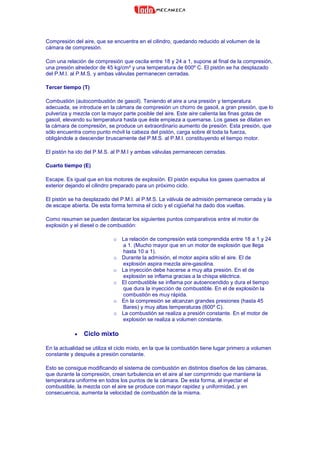 Compresión del aire, que se encuentra en el cilindro, quedando reducido al volumen de la
cámara de compresión.
Con una relación de compresión que oscila entre 18 y 24 a 1, supone al final de la compresión,
una presión alrededor de 45 kg/cm² y una temperatura de 600º C. El pistón se ha desplazado
del P.M.I. al P.M.S. y ambas válvulas permanecen cerradas.
Tercer tiempo (T)
Combustión (autocombustión de gasoil). Teniendo el aire a una presión y temperatura
adecuada, se introduce en la cámara de compresión un chorro de gasoil, a gran presión, que lo
pulveriza y mezcla con la mayor parte posible del aire. Este aire calienta las finas gotas de
gasoil, elevando su temperatura hasta que éste empieza a quemarse. Los gases se dilatan en
la cámara de compresión, se produce un extraordinario aumento de presión. Esta presión, que
sólo encuentra como punto móvil la cabeza del pistón, carga sobre él toda la fuerza,
obligándole a descender bruscamente del P.M.S. al P.M.I. constituyendo el tiempo motor.
El pistón ha ido del P.M.S. al P.M.I y ambas válvulas permanecen cerradas.
Cuarto tiempo (E)
Escape. Es igual que en los motores de explosión. El pistón expulsa los gases quemados al
exterior dejando el cilindro preparado para un próximo ciclo.
El pistón se ha desplazado del P.M.I. al P.M.S. La válvula de admisión permanece cerrada y la
de escape abierta. De esta forma termina el ciclo y el cigüeñal ha dado dos vueltas.
Como resumen se pueden destacar los siguientes puntos comparativos entre el motor de
explosión y el diesel o de combustión:
o La relación de compresión está comprendida entre 18 a 1 y 24
a 1. (Mucho mayor que en un motor de explosión que llega
hasta 10 a 1).
o Durante la admisión, el motor aspira sólo el aire. El de
explosión aspira mezcla aire-gasolina.
o La inyección debe hacerse a muy alta presión. En el de
explosión se inflama gracias a la chispa eléctrica.
o El combustible se inflama por autoencendido y dura el tiempo
que dura la inyección de combustible. En el de explosión la
combustión es muy rápida.
o En la compresión se alcanzan grandes presiones (hasta 45
Bares) y muy altas temperaturas (600º C).
o La combustión se realiza a presión constante. En el motor de
explosión se realiza a volumen constante.
• Ciclo mixto
En la actualidad se utiliza el ciclo mixto, en la que la combustión tiene lugar primero a volumen
constante y después a presión constante.
Esto se consigue modificando el sistema de combustión en distintos diseños de las cámaras,
que durante la compresión, crean turbulencia en el aire al ser comprimido que mantiene la
temperatura uniforme en todos los puntos de la cámara. De esta forma, al inyectar el
combustible, la mezcla con el aire se produce con mayor rapidez y uniformidad, y en
consecuencia, aumenta la velocidad de combustión de la misma.
 