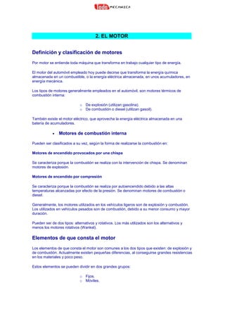 2. EL MOTOR
Definición y clasificación de motores
Por motor se entiende toda máquina que transforma en trabajo cualquier tipo de energía.
El motor del automóvil empleado hoy puede decirse que transforma la energía química
almacenada en un combustible, o la energía eléctrica almacenada, en unos acumuladores, en
energía mecánica.
Los tipos de motores generalmente empleados en el automóvil, son motores térmicos de
combustión interna:
o De explosión (utilizan gasolina).
o De combustión o diesel (utilizan gasoil).
También existe el motor eléctrico, que aprovecha la energía eléctrica almacenada en una
batería de acumuladores.
• Motores de combustión interna
Pueden ser clasificados a su vez, según la forma de realizarse la combustión en:
Motores de encendido provocados por una chispa
Se caracteriza porque la combustión se realiza con la intervención de chispa. Se denominan
motores de explosión.
Motores de encendido por compresión
Se caracteriza porque la combustión se realiza por autoencendido debido a las altas
temperaturas alcanzadas por efecto de la presión. Se denominan motores de combustión o
diesel.
Generalmente, los motores utilizados en los vehículos ligeros son de explosión y combustión.
Los utilizados en vehículos pesados son de combustión, debido a su menor consumo y mayor
duración.
Pueden ser de dos tipos: alternativos y rotativos. Los más utilizados son los alternativos y
menos los motores rotativos (Wankel).
Elementos de que consta el motor
Los elementos de que consta el motor son comunes a los dos tipos que existen: de explosión y
de combustión. Actualmente existen pequeñas diferencias, al conseguirse grandes resistencias
en los materiales y poco peso.
Estos elementos se pueden dividir en dos grandes grupos:
o Fijos.
o Móviles.
 