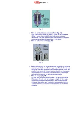 Fig. 13
o Filtro de combustible con placas de fieltro (fig. 13)
Está formado por placas de fieltro a través de las cuales se
obliga a pasar al combustible, depositando en ellas sus
impurezas. Este filtro puede lavarse con gasolina, aunque no
es conveniente hacerlo más de dos o tres veces.
o Filtro de carburante Simms (fig. 14)
Fig. 14
o Está constituido por un papel de celulosa especial, en forma de
acordeón, arrollado para darle mayor superficie de filtrado. Las
partículas que lleva el gasoil quedan retenidas en el papel. No
pueden lavarse siendo necesaria su sustitución en plazos que
dependen de la suciedad del gas-oil empleado y kilómetros
recorridos. El cartucho es fácilmente recambiable.
o Filtro sin cuerpo (fig. 15)
En este filtro el mismo cartucho hace a su vez de recipiente.
El cartucho filtrante está formado por una pila de lámina de
papel o tejido filtrante, separadas por unas finas arandelas
metálicas alternadas, que mantienen separadas las lámina.
Todo esto forma un conjunto montado dentro de un cilindro
metálico.
 