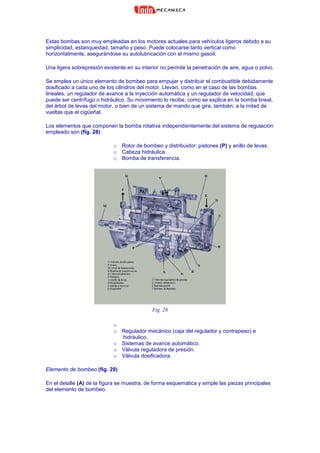 Estas bombas son muy empleadas en los motores actuales para vehículos ligeros debido a su
simplicidad, estanqueidad, tamaño y peso. Puede colocarse tanto vertical como
horizontalmente, asegurándose su autolubricación con el mismo gasoil.
Una ligera sobrepresión existente en su interior no permite la penetración de aire, agua o polvo.
Se emplea un único elemento de bombeo para empujar y distribuir el combustible debidamente
dosificado a cada uno de los cilindros del motor. Llevan, como en el caso de las bombas
lineales, un regulador de avance a la inyección automática y un regulador de velocidad, que
puede ser centrífugo o hidráulico. Su movimiento lo recibe, como se explica en la bomba lineal,
del árbol de levas del motor, o bien de un sistema de mando que gira, también, a la mitad de
vueltas que el cigüeñal.
Los elementos que componen la bomba rotativa independientemente del sistema de regulación
empleado son (fig. 28):
o Rotor de bombeo y distribuidor: pistones (P) y anillo de levas.
o Cabeza hidráulica.
o Bomba de transferencia.
Fig. 28
o
o Regulador mecánico (caja del regulador y contrapeso) e
hidráulico.
o Sistemas de avance automático.
o Válvula reguladora de presión.
o Válvula dosificadora.
Elemento de bombeo (fig. 29)
En el detalle (A) de la figura se muestra, de forma esquemática y simple las piezas principales
del elemento de bombeo.
 