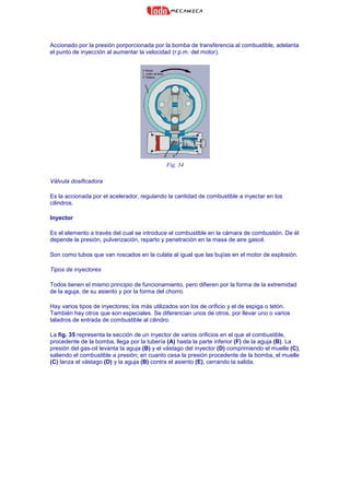 Accionado por la presión porporcionada por la bomba de transferencia al combustible, adelanta
el punto de inyección al aumentar la velocidad (r.p.m. del motor).
Fig. 34
Válvula dosificadora
Es la accionada por el acelerador, regulando la cantidad de combustible a inyectar en los
cilindros.
Inyector
Es el elemento a través del cual se introduce el combustible en la cámara de combustión. De él
depende la presión, pulverización, reparto y penetración en la masa de aire gasoil.
Son como tubos que van roscados en la culata al igual que las bujías en el motor de explosión.
Tipos de inyectores
Todos tienen el mismo principio de funcionamiento, pero difieren por la forma de la extremidad
de la aguja, de su asiento y por la forma del chorro.
Hay varios tipos de inyectores; los más utilizados son los de orificio y el de espiga o tetón.
También hay otros que son especiales. Se diferencian unos de otros, por llevar uno o varios
taladros de entrada de combustible al cilindro.
La fig. 35 representa la sección de un inyector de varios orificios en el que el combustible,
procedente de la bomba, llega por la tubería (A) hasta la parte inferior (F) de la aguja (B). La
presión del gas-oil levanta la aguja (B) y el vástago del inyector (D) comprimiendo el muelle (C),
saliendo el combustible a presión; en cuanto cesa la presión procedente de la bomba, el muelle
(C) lanza el vástago (D) y la aguja (B) contra el asiento (E), cerrando la salida.
 