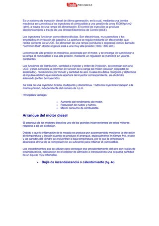 Es un sistema de inyección diesel de última generación, en la cual, mediante una bomba
mecánica se suministra a los inyectores el combustible a una presión de unos 1500 Kp/cm2
(atm), a través de una rampa de alimentación. El control de inyección se produce
electrónicamente a través de una Unidad Electrónica de Control (UCE).
Los inyectores funcionan como electroválvulas. Son electrónicos, muy parecidos a los
empleados en inyección de gasolina. La apertura se regula mediante un electroimán, que
recibe corriente de la UCE. Se alimentan de una rampa (conducto o depósito) común, llamado
"Common Rail", donde el gasoil está a una muy alta presión (1400-1500 atm).
La bomba de alta presión es mecánica, accionada por el motor, y se encarga de suministrar a
la rampa el combustible a esa alta presión, mediante un regulador se mantiene en valores
constantes.
Las funciones de distribución, cantidad a inyectar y orden de inyección, se controlan con una
UCE: Varios sensores la informan en función de la carga del motor (posición del pedal de
acelerador), revoluciones por minuto y cantidad de aire. Evalúa los datos recogidos y determina
el impulso eléctrico que manda la apertura del inyector correspondiente, en el cilindro
adecuado (orden de inyección).
Se trata de una inyección directa, multipunto y discontinua. Todos los inyectores trabajan a la
misma presión, independiente del número de r.p.m.
Principales ventajas:
o Aumento del rendimiento del motor.
o Reducción de ruidos y humos.
o Menor consumo de combustible.
Arranque del motor diesel
El arranque de los motores diesel es uno de los grandes inconvenientes de estos motores
respecto a los de explosión.
Debido a que la inflamación de la mezcla se produce por autoencendido mediante la elevación
de temperatura y presión cuando se produce el arranque, especialmente en tiempo frío, el aire
y las paredes del cilindro se encuentran a baja temperatura, por lo que la temperatura
alcanzada al final de la compresión no es suficiente para inflamar el combustible.
Los procedimientos que se utilizan para conseguir ese precalentamiento del aire son: bujías de
incandescencia, calefacción en el colector de admisión o introduciendo una pequeña cantidad
de un líquido muy inflamable.
• Bujía de incandescencia o calentamiento (fig. 44)
 