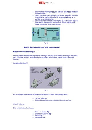 o Se conecta el interruptor (I) y se activa el relé (R) por medio de
su electroimán.
o Cierra los contactos principales del circuito, pasando una gran
intensidad al interior del motor de arranque (M), que se lo
pondrá en funcionamiento.
o El conductor desconecta el interruptor (I), se desactiva (R) y se
desconecta el interruptor principal del circuito, dejando de
pasar corriente al motor de arranque.
Fig. 10
• Motor de arranque con relé incorporado
Misión del motor de arranque
La misión es la de transformar parte de la energía eléctrica de la batería en energía mecánica,
para imprimirle al motor de explosión o combustión las primeras vueltas hasta ponerlo en
marcha.
Constitución (fig. 11)
Fig. 11
En los motores de arranque se deben considerar dos partes bien diferenciadas:
o Circuito eléctrico.
o Sistema de acoplamiento mecánico de piñón-corona.
Circuito eléctrico
El circuito eléctrico lo integran:
o Relé o contactor (R).
o Bobinas inductoras (B).
o Inducido (D).
o Escobillas (C).
 