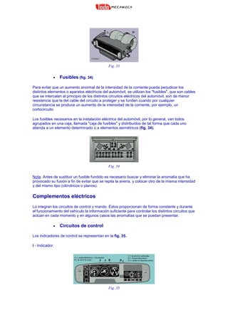 Fig. 33
• Fusibles (fig. 34)
Para evitar que un aumento anormal de la intensidad de la corriente pueda perjudicar los
distintos elementos o aparatos eléctricos del automóvil, se utilizan los "fusibles", que son cables
que se intercalan al principio de los distintos circuitos eléctricos del automóvil, son de menor
resistencia que la del cable del circuito a proteger y se funden cuando por cualquier
circunstancia se produce un aumento de la intensidad de la corriente, por ejemplo, un
cortocircuito.
Los fusibles necesarios en la instalación eléctrica del automóvil, por lo general, van todos
agrupados en una caja, llamada "caja de fusibles" y distribuidos de tal forma que cada uno
atienda a un elemento determinado o a elementos asimétricos (fig. 34).
Fig. 34
Nota. Antes de sustituir un fusible fundido es necesario buscar y eliminar la anomalía que ha
provocado su fusión a fin de evitar que se repita la avería, y colocar otro de la misma intensidad
y del mismo tipo (cilíndricos o planos).
Complementos eléctricos
Lo integran los circuitos de control y mando. Éstos proporcionan de forma constante y durante
el funcionamiento del vehículo la información suficiente para controlar los distintos circuitos que
actúan en cada momento y en algunos casos las anomalías que se puedan presentar.
• Circuitos de control
Los indicadores de control se representan en la fig. 35.
I - Indicador.
Fig. 35
 