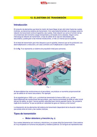 12. ELSISTEMA DE TRANSMISIÓN
Introducción
El conjunto de elementos que tiene la misión de hacer llegar el giro del motor hasta las ruedas
motrices, se denomina sistema de transmisión. Con este sistema también se consigue variar la
relación de transmisión entre el cigüeñal y las ruedas. Esta relación se varía en función de las
circunstancias del momento (carga transportada y el trazado de la calzada). Según como
intervenga la relación de transmisión, el eje de salida de la caja de velocidades (eje
secundario), puede girar a las mismas revoluciones, a más o a menos que el cigüeñal.
Si el árbol de transmisión gira más despacio que el cigüeñal, diremos que se ha producido una
desmultiplicación o reducción y en caso contrario una multiplicación o súper-marcha.
En la fig. 1 se representa un sistema de propulsión total para camiones.
Fig. 1
Al desmultiplicar las revoluciones en el secundario, se produce un aumento proporcional del
par de salida en el mismo secundario. Por ejemplo:
Si el cigüeñal gira a 1000 r.p.m. y el árbol de transmisión lo hace a 500 r.p.m., se han
desmultiplicado las revoluciones del secundario, pero hemos aumentado al doble el valor inicial
del par de salida, es decir, hemos perdido velocidad pero hemos ganado fuerza. Se cumple la
regla de la mecánica "lo que se pierde en velocidad se gana en fuerza y a la inversa".
La disposición de los elementos del sistema de transmisión dependerá de la situación relativa
que exista entre el motor y las ruedas motrices.
Tipos de transmisión
• Motor delantero y tracción (fig. 2)
Sus ruedas delanteras son motrices y directrices y no posee árbol de transmisión. Este sistema
es muy empleado en turismos de pequeña y mediana potencia. En la figura se representa esta
 