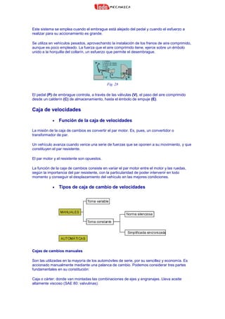 Este sistema se emplea cuando el embrague está alejado del pedal y cuando el esfuerzo a
realizar para su accionamiento es grande.
Se utiliza en vehículos pesados, aprovechando la instalación de los frenos de aire comprimido,
aunque es poco empleado. La fuerza que el aire comprimido tiene, ejerce sobre un émbolo
unido a la horquilla del collarín, un esfuerzo que permite el desembrague.
Fig. 28
El pedal (P) de embrague controla, a través de las válvulas (V), el paso del aire comprimido
desde un calderín (C) de almacenamiento, hasta el émbolo de empuje (E).
Caja de velocidades
• Función de la caja de velocidades
La misión de la caja de cambios es convertir el par motor. Es, pues, un convertidor o
transformador de par.
Un vehículo avanza cuando vence una serie de fuerzas que se oponen a su movimiento, y que
constituyen el par resistente.
El par motor y el resistente son opuestos.
La función de la caja de cambios consiste en variar el par motor entre el motor y las ruedas,
según la importancia del par resistente, con la particularidad de poder intervenir en todo
momento y conseguir el desplazamiento del vehículo en las mejores condiciones.
• Tipos de caja de cambio de velocidades
Cajas de cambios manuales
Son las utilizadas en la mayoría de los automóviles de serie, por su sencillez y economía. Es
accionado manualmente mediante una palanca de cambio. Podemos considerar tres partes
fundamentales en su constitución:
Caja o cárter: donde van montadas las combinaciones de ejes y engranajes. Lleva aceite
altamente viscoso (SAE 80: valvulinas).
 