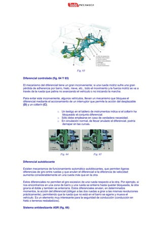 Fig. 63
Diferencial controlado (fig. 64 Y 65)
El mecanismo del diferencial tiene un gran inconveniente: si una rueda motriz sufre una gran
pérdida de adherencia por barro, hielo, nieve, etc., todo el movimiento y la fuerza motriz se va a
través de la rueda que patina no avanzando el vehículo o no iniciando la marcha.
Para evitar este inconveniente, algunos vehículos, llevan un mecanismo que bloquea el
diferencial mediante el accionamiento de un interruptor que permite la acción del desplazable
(D) y un collarín (C).
o Un testigo en el tablero de instrumentos indica si el collarín ha
bloqueado el conjunto diferencial.
o Sólo debe emplearse en caso de verdadera necesidad.
o En circulación normal, de llevar anulado el diferencial, podría
derrapar en las curvas.
Fig. 64 Fig. 65
Diferencial autoblocante
Existen mecanismos de funcionamiento automático autoblocantes, que permiten ligeras
diferencias de giro entre ruedas y que anulan el diferencial si la diferencia de velocidad
aumenta considerablemente en una rueda más que en la otra.
Estos diferenciales no permiten el giro excesivo de una rueda respecto a la otra. Por ejemplo, si
nos encontramos en una zona de barro y una rueda se entierra hasta quedar bloqueada, la otra
giraría el doble y también se enterraría. Estos diferenciales anulan, en determinados
momentos, la acción del diferencial (obligan a las dos ruedas a girar a las mismas revoluciones
prácticamente), permitiendo que la rueda que no está en el barro se agarre y mueva el
vehículo. Es un elemento muy interesante para la seguridad de conducción (conducción en
hielo o terrenos resbaladizos).
Sistema antideslizante ASR (fig. 66)
 