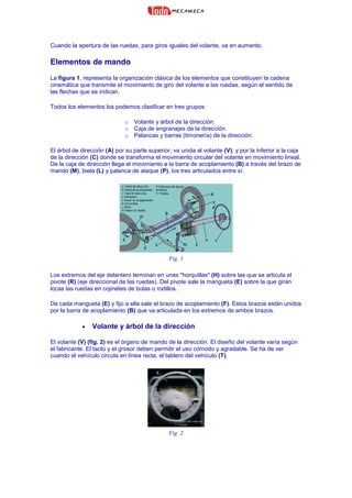 Cuando la apertura de las ruedas, para giros iguales del volante, va en aumento.
Elementos de mando
La figura 1, representa la organización clásica de los elementos que constituyen la cadena
cinemática que transmite el movimiento de giro del volante a las ruedas, según el sentido de
las flechas que se indican.
Todos los elementos los podemos clasificar en tres grupos:
o Volante y árbol de la dirección.
o Caja de engranajes de la dirección.
o Palancas y barras (timonería) de la dirección.
El árbol de dirección (A) por su parte superior, va unida al volante (V), y por la inferior a la caja
de la dirección (C) donde se transforma el movimiento circular del volante en movimiento lineal.
De la caja de dirección llega el movimiento a la barra de acoplamiento (B) a través del brazo de
mando (M), biela (L) y palanca de ataque (P), los tres articulados entre sí.
Fig. 1
Los extremos del eje delantero terminan en unas "horquillas" (H) sobre las que se articula el
pivote (R) (eje direccional de las ruedas). Del pivote sale la mangueta (E) sobre la que giran
locas las ruedas en cojinetes de bolas o rodillos.
De cada mangueta (E) y fijo a ella sale el brazo de acoplamiento (F). Estos brazos están unidos
por la barra de acoplamiento (B) que va articulada en los extremos de ambos brazos.
• Volante y árbol de la dirección
El volante (V) (fig. 2) es el órgano de mando de la dirección. El diseño del volante varía según
el fabricante. El tacto y el grosor deben permitir el uso cómodo y agradable. Se ha de ver
cuando el vehículo circula en línea recta, el tablero del vehículo (T).
Fig. 2
 