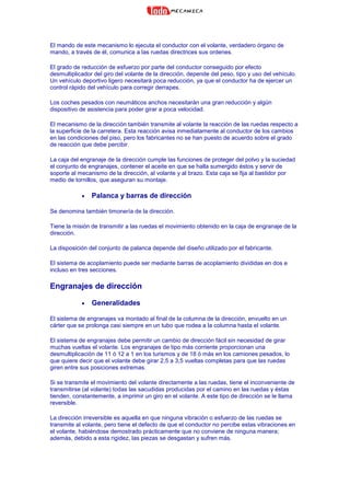 El mando de este mecanismo lo ejecuta el conductor con el volante, verdadero órgano de
mando, a través de él, comunica a las ruedas directrices sus ordenes.
El grado de reducción de esfuerzo por parte del conductor conseguido por efecto
desmultiplicador del giro del volante de la dirección, depende del peso, tipo y uso del vehículo.
Un vehículo deportivo ligero necesitará poca reducción, ya que el conductor ha de ejercer un
control rápido del vehículo para corregir derrapes.
Los coches pesados con neumáticos anchos necesitarán una gran reducción y algún
dispositivo de asistencia para poder girar a poca velocidad.
El mecanismo de la dirección también transmite al volante la reacción de las ruedas respecto a
la superficie de la carretera. Esta reacción avisa inmediatamente al conductor de los cambios
en las condiciones del piso, pero los fabricantes no se han puesto de acuerdo sobre el grado
de reacción que debe percibir.
La caja del engranaje de la dirección cumple las funciones de proteger del polvo y la suciedad
el conjunto de engranajes, contener el aceite en que se halla sumergido éstos y servir de
soporte al mecanismo de la dirección, al volante y al brazo. Esta caja se fija al bastidor por
medio de tornillos, que aseguran su montaje.
• Palanca y barras de dirección
Se denomina también timonería de la dirección.
Tiene la misión de transmitir a las ruedas el movimiento obtenido en la caja de engranaje de la
dirección.
La disposición del conjunto de palanca depende del diseño utilizado por el fabricante.
El sistema de acoplamiento puede ser mediante barras de acoplamiento divididas en dos e
incluso en tres secciones.
Engranajes de dirección
• Generalidades
El sistema de engranajes va montado al final de la columna de la dirección, envuelto en un
cárter que se prolonga casi siempre en un tubo que rodea a la columna hasta el volante.
El sistema de engranajes debe permitir un cambio de dirección fácil sin necesidad de girar
muchas vueltas el volante. Los engranajes de tipo más corriente proporcionan una
desmultiplicación de 11 ó 12 a 1 en los turismos y de 18 ó más en los camiones pesados, lo
que quiere decir que el volante debe girar 2,5 a 3,5 vueltas completas para que las ruedas
giren entre sus posiciones extremas.
Si se transmite el movimiento del volante directamente a las ruedas, tiene el inconveniente de
transmitirse (al volante) todas las sacudidas producidas por el camino en las ruedas y éstas
tienden, constantemente, a imprimir un giro en el volante. A este tipo de dirección se le llama
reversible.
La dirección irreversible es aquella en que ninguna vibración o esfuerzo de las ruedas se
transmite al volante, pero tiene el defecto de que el conductor no percibe estas vibraciones en
el volante, habiéndose demostrado prácticamente que no conviene de ninguna manera;
además, debido a esta rigidez, las piezas se desgastan y sufren más.
 