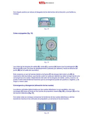 Con ángulo positivo se reduce el desgaste de los elementos de la dirección y se facilita su
manejo.
Fig. 18
Cotas conjugadas (fig. 19)
Fig. 19
Las cotas de los ángulos de salida (S), caída (C) y avance (A) hacen que la prolongación (B)
del pivote (P) corte a la línea de desplazamiento (calzada) por delante y hacia la derecha del
punto (M) de la huella del neumático.
Esto ocasiona un par de fuerzas debido a la fuerza (F) de empuje (del motor) y la (R) de
rozamiento (del neumático), que tiende a abrir la rueda por delante (se debe corregir dando una
convergencia a la rueda). Dependiendo del valor de los ángulos de salida, caída y avance, se
puede invertir esta tendencia haciendo que la convergencia pueda ser positiva o negativa, y de
mayor o menor valor.
Convergencia y divergencia (alineación de las ruedas)
Los planos verticales determinados por las ruedas delanteras no son paralelos, sino que
convergen (C) hacia el frente en los coches de propulsión trasera (fig. 20) y divergen (D) en los
de tracción delantera (fig. 21).
Con estas cotas se consigue compensar la tendencia de las ruedas delanteras a abrirse
durante la marcha en los vehículos de propulsión y a cerrarse en los de tracción.
Fig. 20
 