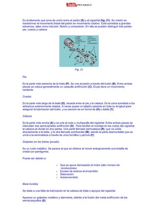 Es el elemento que sirve de unión entre el pistón (E) y el cigüeñal (fig. 21). Su misión es
transformar el movimiento lineal del pistón en movimiento rotativo. Está sometida a grandes
esfuerzos, tales como tracción, flexión y compresión. En ella se pueden distinguir tres partes:
pie, cuerpo y cabeza.
Fig. 21
Pie
Es la parte más estrecha de la biela (P). Se une al pistón a través del bulón (B). Entre ambas
piezas se coloca generalmente un casquillo antifricción (C). El pie tiene un movimiento
oscilante.
Cuerpo
Es la parte más larga de la biela (D), situada entre el pie y la cabeza. Es la zona sometida a los
esfuerzos anteriormente citados. A veces posee un taladro pasante en toda su longitud para
asegurar la lubricación del bulón, y su sección es en forma de (H) o doble (T).
Cabeza
Es la parte más ancha (A) y se une al codo o muñequilla del cigüeñal. Entre ambas piezas se
intercalan dos semicojinetes antifricción (S) . Para facilitar el montaje en los codos del cigüeñal,
la cabeza se divide en dos partes. Una parte llamada semicabeza (N), que va unida
directamente a la biela, y la otra llamada sombrerete (M), siendo la parte desmontable que se
unirá a la semicabeza a través de unos tornillos o pernos (F).
Golpeteo en las bielas (picado)
Es un ruido metálico. Se parece al que se obtiene al mover enérgicamente una botella de
cristal con perdigones.
Puede ser debido a:
o Que se apure demasiado el motor (alto número de
revoluciones).
o Exceso de avance al encendido.
o Detonación.
o Autoencendido.
Biela fundida
Se debe a una falta de lubricación en la cabeza de biela o apoyos del cigüeñal.
Aparece un golpeteo metálico y alarmante, debido a la fusión del metal antifricción de los
semiscasquillos (S).
 