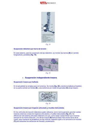 Fig. 18
Suspensión delantera por barra de torsión
En este sistema, para la suspensión del eje delantero, se montan las barras (B) en sentido
longitudinal y paralelas (fig. 19).
Fig. 19
• Suspensión independiente trasera
Suspensión trasera por ballesta
En la actualidad se emplea poco en turismos. Se monta (fig. 20) uniendo la ballesta al bastidor,
en su parte central con bridas (B), y los extremos por medio de gemelas (G) al eje trasero.
Fig. 20
Suspensión trasera por trapecio articulado y muelles helicoidales
En los vehículos de tracción delantera suelen utilizarse, como norma general, para las ruedas
traseras sistemas a base de trapecios articulados y muelles helicoidales (fig. 21). Se
diferencian del sistema articulado delantero en que, como estas ruedas tienen que moverse
siempre en la misma dirección, uno de los brazos (B) tiene la base más ancha cerca de la
rueda, para mantener el paralelismo en las mismas, estando sujeto a la carrocería con tirantes
(T) para absorber los esfuerzos de frenado y aceleración.
 