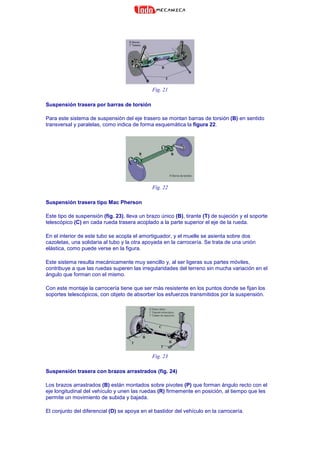 Fig. 21
Suspensión trasera por barras de torsión
Para este sistema de suspensión del eje trasero se montan barras de torsión (B) en sentido
transversal y paralelas, como indica de forma esquemática la figura 22.
Fig. 22
Suspensión trasera tipo Mac Pherson
Este tipo de suspensión (fig. 23), lleva un brazo único (B), tirante (T) de sujeción y el soporte
telescópico (C) en cada rueda trasera acoplado a la parte superior el eje de la rueda.
En el interior de este tubo se acopla el amortiguador, y el muelle se asienta sobre dos
cazoletas, una solidaria al tubo y la otra apoyada en la carrocería. Se trata de una unión
elástica, como puede verse en la figura.
Este sistema resulta mecánicamente muy sencillo y, al ser ligeras sus partes móviles,
contribuye a que las ruedas superen las irregularidades del terreno sin mucha variación en el
ángulo que forman con el mismo.
Con este montaje la carrocería tiene que ser más resistente en los puntos donde se fijan los
soportes telescópicos, con objeto de absorber los esfuerzos transmitidos por la suspensión.
Fig. 23
Suspensión trasera con brazos arrastrados (fig. 24)
Los brazos arrastrados (B) están montados sobre pivotes (P) que forman ángulo recto con el
eje longitudinal del vehículo y unen las ruedas (R) firmemente en posición, al tiempo que les
permite un movimiento de subida y bajada.
El conjunto del diferencial (D) se apoya en el bastidor del vehículo en la carrocería.
 