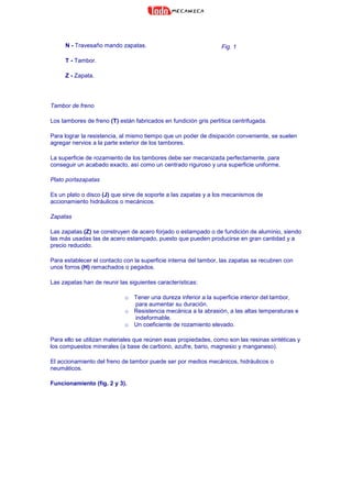 N - Travesaño mando zapatas.
T - Tambor.
Z - Zapata.
Fig. 1
Tambor de freno
Los tambores de freno (T) están fabricados en fundición gris perlítica centrifugada.
Para lograr la resistencia, al mismo tiempo que un poder de disipación conveniente, se suelen
agregar nervios a la parte exterior de los tambores.
La superficie de rozamiento de los tambores debe ser mecanizada perfectamente, para
conseguir un acabado exacto, así como un centrado riguroso y una superficie uniforme.
Plato portazapatas
Es un plato o disco (J) que sirve de soporte a las zapatas y a los mecanismos de
accionamiento hidráulicos o mecánicos.
Zapatas
Las zapatas (Z) se construyen de acero forjado o estampado o de fundición de aluminio, siendo
las más usadas las de acero estampado, puesto que pueden producirse en gran cantidad y a
precio reducido.
Para establecer el contacto con la superficie interna del tambor, las zapatas se recubren con
unos forros (H) remachados o pegados.
Las zapatas han de reunir las siguientes características:
o Tener una dureza inferior a la superficie interior del tambor,
para aumentar su duración.
o Resistencia mecánica a la abrasión, a las altas temperaturas e
indeformable.
o Un coeficiente de rozamiento elevado.
Para ello se utilizan materiales que reúnen esas propiedades, como son las resinas sintéticas y
los compuestos minerales (a base de carbono, azufre, bario, magnesio y manganeso).
El accionamiento del freno de tambor puede ser por medios mecánicos, hidráulicos o
neumáticos.
Funcionamiento (fig. 2 y 3).
 