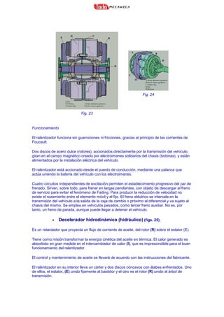 Fig. 23
Fig. 24
Funcionamiento
El ralentizador funciona sin guarniciones ni fricciones, gracias al principio de las corrientes de
Foucault.
Dos discos de acero dulce (rotores), accionados directamente por la transmisión del vehículo,
giran en el campo magnético creado por electroimanes solidarios del chasis (bobinas), y están
alimentados por la instalación eléctrica del vehículo.
El ralentizador está accionado desde el puesto de conducción, mediante una palanca que
actúa uniendo la batería del vehículo con los electroimanes.
Cuatro circuitos independientes de excitación permiten el establecimiento progresivo del par de
frenado. Sirven, sobre todo, para frenar en largas pendientes, con objeto de descargar al freno
de servicio para evitar el fenómeno de Fading. Para producir la reducción de velocidad no
existe el rozamiento entre el elemento móvil y el fijo. El freno eléctrico se intercala en la
transmisión del vehículo a la salida de la caja de cambio o próximo al diferencial y va sujeto al
chasis del mismo. Se emplea en vehículos pesados, como tercer freno auxiliar. No es, por
tanto, un freno de parada, aunque puede llegar a detener el vehículo.
• Decelerador hidrodinámico (hidráulico) (figs. 25)
Es un retardador que proyecta un flujo de corriente de aceite, del rotor (R) sobre el estator (E).
Tiene como misión transformar la energía cinética del aceite en térmica. El calor generado es
absorbido en gran medida en el intercambiador de calor (I), que es imprescindible para el buen
funcionamiento del ralentizador.
El control y mantenimiento de aceite se llevará de acuerdo con las instrucciones del fabricante.
El ralentizador en su interior lleva un cárter y dos discos cóncavos con álabes enfrentados. Uno
de ellos, el estator, (E) unido fijamente al bastidor y el otro es el rotor (R) unido al árbol de
transmisión.
 